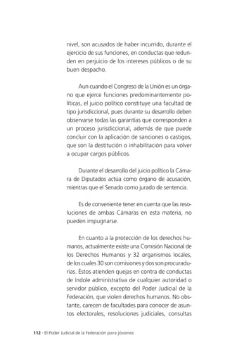 nivel, son acusados de haber incurrido, durante el
                 ejercicio de sus funciones, en conductas que redun-
                 den en perjuicio de los intereses públicos o de su
                 buen despacho.

                       Aun cuando el Congreso de la Unión es un órga-
                 no que ejerce funciones predominantemente po-
                 líticas, el juicio político constituye una facultad de
                 tipo jurisdiccional, pues durante su desarrollo deben
                 observarse todas las garantías que corresponden a
                 un proceso jurisdiccional, además de que puede
                 concluir con la aplicación de sanciones o castigos,
                 que son la destitución o inhabilitación para volver
                 a ocupar cargos públicos.

                      Durante el desarrollo del juicio político la Cáma-
                 ra de Diputados actúa como órgano de acusación,
                 mientras que el Senado como jurado de sentencia.

                      Es de conveniente tener en cuenta que las reso-
                 luciones de ambas Cámaras en esta materia, no
                 pueden impugnarse.

                       En cuanto a la protección de los derechos hu-
                 manos, actualmente existe una Comisión Nacional de
                 los Derechos Humanos y 32 organismos locales,
                 de los cuales 30 son comisiones y dos son procuradu-
                 rías. Éstos atienden quejas en contra de conductas
                 de índole administrativa de cualquier autoridad o
                 servidor público, excepto del Poder Judicial de la
                 Federación, que violen derechos humanos. No obs-
                 tante, carecen de facultades para conocer de asun-
                 tos electorales, resoluciones judiciales, consultas


112 . El Poder Judicial de la Federación para jóvenes
 