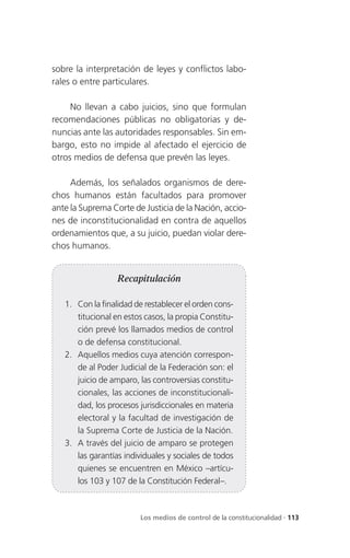 sobre la interpretación de leyes y conflictos labo-
rales o entre particulares.

     No llevan a cabo juicios, sino que formulan
recomendaciones públicas no obligatorias y de-
nuncias ante las autoridades responsables. Sin em-
bargo, esto no impide al afectado el ejercicio de
otros medios de defensa que prevén las leyes.

     Además, los señalados organismos de dere-
chos humanos están facultados para promover
ante la Suprema Corte de Justicia de la Nación, accio-
nes de inconstitucionalidad en contra de aquellos
ordenamientos que, a su juicio, puedan violar dere-
chos humanos.


                  Recapitulación

   1. Con la finalidad de restablecer el orden cons-
      titucional en estos casos, la propia Constitu-
      ción prevé los llamados medios de control
      o de defensa constitucional.
   2. Aquellos medios cuya atención correspon-
      de al Poder Judicial de la Federación son: el
      juicio de amparo, las controversias constitu-
      cionales, las acciones de inconstitucionali-
      dad, los procesos jurisdiccionales en materia
      electoral y la facultad de investigación de
      la Suprema Corte de Justicia de la Nación.
   3. A través del juicio de amparo se protegen
      las garantías individuales y sociales de todos
      quienes se encuentren en México –artícu-
      los 103 y 107 de la Constitución Federal–.



                        Los medios de control de la constitucionalidad . 113
 