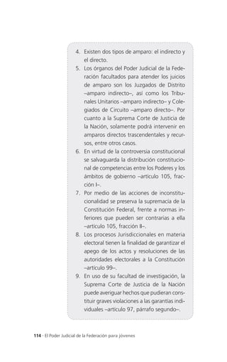 4. Existen dos tipos de amparo: el indirecto y
                        el directo.
                     5. Los órganos del Poder Judicial de la Fede-
                        ración facultados para atender los juicios
                        de amparo son los Juzgados de Distrito
                        –amparo indirecto–, así como los Tribu-
                        nales Unitarios –amparo indirecto– y Cole-
                        giados de Circuito –amparo directo–. Por
                        cuanto a la Suprema Corte de Justicia de
                        la Nación, solamente podrá intervenir en
                        amparos directos trascendentales y recur-
                        sos, entre otros casos.
                     6. En virtud de la controversia constitucional
                        se salvaguarda la distribución constitucio-
                        nal de competencias entre los Poderes y los
                        ámbitos de gobierno –artículo 105, frac-
                        ción I–.
                     7. Por medio de las acciones de inconstitu-
                        cionalidad se preserva la supremacía de la
                        Constitución Federal, frente a normas in-
                        feriores que pueden ser contrarias a ella
                        –artículo 105, fracción II–.
                     8. Los procesos Jurisdiccionales en materia
                        electoral tienen la finalidad de garantizar el
                        apego de los actos y resoluciones de las
                        autoridades electorales a la Constitución
                        –artículo 99–.
                     9. En uso de su facultad de investigación, la
                        Suprema Corte de Justicia de la Nación
                        puede averiguar hechos que pudieran cons-
                        tituir graves violaciones a las garantías indi-
                        viduales –artículo 97, párrafo segundo–.



114 . El Poder Judicial de la Federación para jóvenes
 