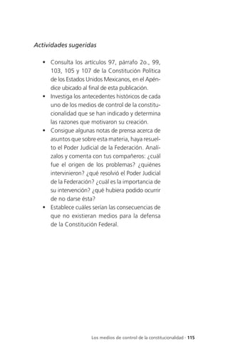Actividades sugeridas

   Consulta los artículos 97, párrafo 2o., 99,
    103, 105 y 107 de la Constitución Política
    de los Estados Unidos Mexicanos, en el Apén-
    dice ubicado al final de esta publicación.
   Investiga los antecedentes históricos de cada
    uno de los medios de control de la constitu-
    cionalidad que se han indicado y determina
    las razones que motivaron su creación.
   Consigue algunas notas de prensa acerca de
    asuntos que sobre esta materia, haya resuel-
    to el Poder Judicial de la Federación. Analí-
    zalos y comenta con tus compañeros: ¿cuál
    fue el origen de los problemas? ¿quiénes
    intervinieron? ¿qué resolvió el Poder Judicial
    de la Federación? ¿cuál es la importancia de
    su intervención? ¿qué hubiera podido ocurrir
    de no darse ésta?
   Establece cuáles serían las consecuencias de
    que no existieran medios para la defensa
    de la Constitución Federal.




                     Los medios de control de la constitucionalidad . 115
 