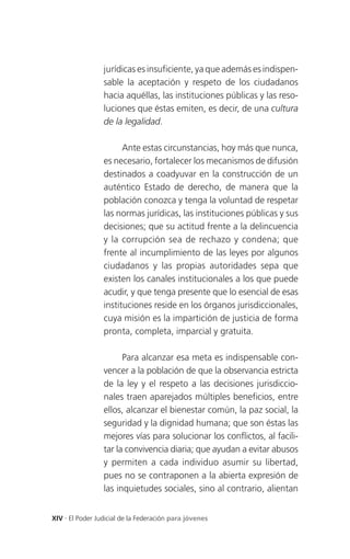 jurídicas es insuficiente, ya que además es indispen-
                 sable la aceptación y respeto de los ciudadanos
                 hacia aquéllas, las instituciones públicas y las reso-
                 luciones que éstas emiten, es decir, de una cultura
                 de la legalidad.

                       Ante estas circunstancias, hoy más que nunca,
                 es necesario, fortalecer los mecanismos de difusión
                 destinados a coadyuvar en la construcción de un
                 auténtico Estado de derecho, de manera que la
                 población conozca y tenga la voluntad de respetar
                 las normas jurídicas, las instituciones públicas y sus
                 decisiones; que su actitud frente a la delincuencia
                 y la corrupción sea de rechazo y condena; que
                 frente al incumplimiento de las leyes por algunos
                 ciudadanos y las propias autoridades sepa que
                 existen los canales institucionales a los que puede
                 acudir, y que tenga presente que lo esencial de esas
                 instituciones reside en los órganos jurisdiccionales,
                 cuya misión es la impartición de justicia de forma
                 pronta, completa, imparcial y gratuita.

                       Para alcanzar esa meta es indispensable con-
                 vencer a la población de que la observancia estricta
                 de la ley y el respeto a las decisiones jurisdiccio-
                 nales traen aparejados múltiples beneficios, entre
                 ellos, alcanzar el bienestar común, la paz social, la
                 seguridad y la dignidad humana; que son éstas las
                 mejores vías para solucionar los conflictos, al facili-
                 tar la convivencia diaria; que ayudan a evitar abusos
                 y permiten a cada individuo asumir su libertad,
                 pues no se contraponen a la abierta expresión de
                 las inquietudes sociales, sino al contrario, alientan


XIV . El Poder Judicial de la Federación para jóvenes
 