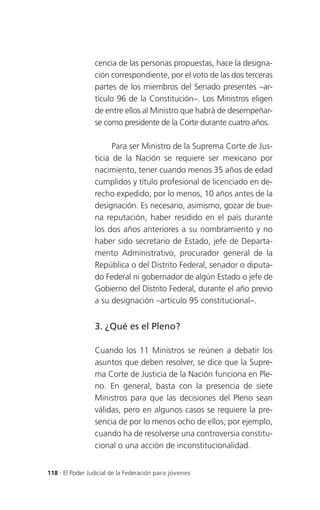 cencia de las personas propuestas, hace la designa-
                 ción correspondiente, por el voto de las dos terceras
                 partes de los miembros del Senado presentes –ar-
                 tículo 96 de la Constitución–. Los Ministros eligen
                 de entre ellos al Ministro que habrá de desempeñar-
                 se como presidente de la Corte durante cuatro años.

                       Para ser Ministro de la Suprema Corte de Jus-
                 ticia de la Nación se requiere ser mexicano por
                 nacimiento, tener cuando menos 35 años de edad
                 cumplidos y título profesional de licenciado en de-
                 recho expedido, por lo menos, 10 años antes de la
                 designación. Es necesario, asimismo, gozar de bue-
                 na reputación, haber residido en el país durante
                 los dos años anteriores a su nombramiento y no
                 haber sido secretario de Estado, jefe de Departa-
                 mento Administrativo, procurador general de la
                 República o del Distrito Federal, senador o diputa-
                 do Federal ni gobernador de algún Estado o jefe de
                 Gobierno del Distrito Federal, durante el año previo
                 a su designación –artículo 95 constitucional–.


                 3. ¿Qué es el Pleno?

                 Cuando los 11 Ministros se reúnen a debatir los
                 asuntos que deben resolver, se dice que la Supre-
                 ma Corte de Justicia de la Nación funciona en Ple-
                 no. En general, basta con la presencia de siete
                 Ministros para que las decisiones del Pleno sean
                 válidas, pero en algunos casos se requiere la pre-
                 sencia de por lo menos ocho de ellos; por ejemplo,
                 cuando ha de resolverse una controversia constitu-
                 cional o una acción de inconstitucionalidad.


118 . El Poder Judicial de la Federación para jóvenes
 