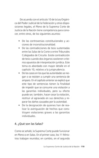 De acuerdo con el artículo 10 de la Ley Orgáni-
ca del Poder Judicial de la Federación y otras dispo-
siciones legales, el Pleno de la Suprema Corte de
Justicia de la Nación tiene competencia para cono-
cer, entre otros, de los siguientes asuntos:

    De las controversias constitucionales y ac-
     ciones de inconstitucionalidad.
    De las contradicciones de tesis sustentadas
     entre las Salas de la Corte o entre Tribunales
     Colegiados de Circuito. Existe contradicción
     de tesis cuando dos órganos sostienen crite-
     rios opuestos de interpretación jurídica. Este
     tema es abordado con mayor detalle en el
     capítulo 10, relativo a la jurisprudencia.
    De los casos en los que las autoridades se nie-
     gan o se resisten a cumplir una sentencia de
     amparo. En el capítulo anterior se explicó que
     este tipo de sentencias tienen la finalidad
     de impedir que se consume una violación a
     las garantías individuales, pero su efecto
     puede ser, también, hacer cesar la violación,
     restituir al agraviado en sus derechos y re-
     parar los daños causados por la autoridad.
    De la designación de quienes han de rea-
     lizar la averiguación de hechos que cons-
     tituyen violaciones graves a las garantías
     individuales.


4. ¿Qué son las Salas?

Como se señaló, la Suprema Corte puede funcionar
en Pleno o en Salas. En el primer caso, los 11 Minis-
tros trabajan reunidos; en cambio, en el segundo


                           La Suprema Corte de Justicia de la Nación . 119
 
