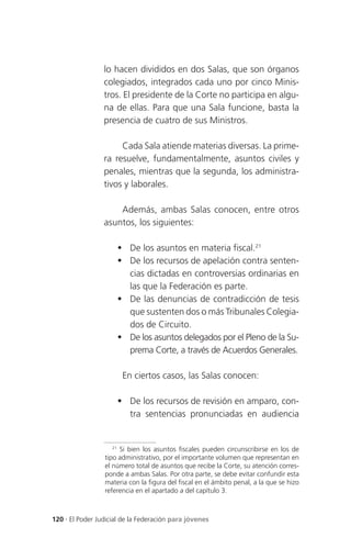 lo hacen divididos en dos Salas, que son órganos
                 colegiados, integrados cada uno por cinco Minis-
                 tros. El presidente de la Corte no participa en algu-
                 na de ellas. Para que una Sala funcione, basta la
                 presencia de cuatro de sus Ministros.

                      Cada Sala atiende materias diversas. La prime-
                 ra resuelve, fundamentalmente, asuntos civiles y
                 penales, mientras que la segunda, los administra-
                 tivos y laborales.

                     Además, ambas Salas conocen, entre otros
                 asuntos, los siguientes:

                      De los asuntos en materia fiscal.21
                      De los recursos de apelación contra senten-
                       cias dictadas en controversias ordinarias en
                       las que la Federación es parte.
                      De las denuncias de contradicción de tesis
                       que sustenten dos o más Tribunales Colegia-
                       dos de Circuito.
                      De los asuntos delegados por el Pleno de la Su-
                       prema Corte, a través de Acuerdos Generales.

                       En ciertos casos, las Salas conocen:

                      De los recursos de revisión en amparo, con-
                       tra sentencias pronunciadas en audiencia


                    21
                       Si bien los asuntos fiscales pueden circunscribirse en los de
                 tipo administrativo, por el importante volumen que representan en
                 el número total de asuntos que recibe la Corte, su atención corres-
                 ponde a ambas Salas. Por otra parte, se debe evitar confundir esta
                 materia con la figura del fiscal en el ámbito penal, a la que se hizo
                 referencia en el apartado a del capítulo 3.



120 . El Poder Judicial de la Federación para jóvenes
 