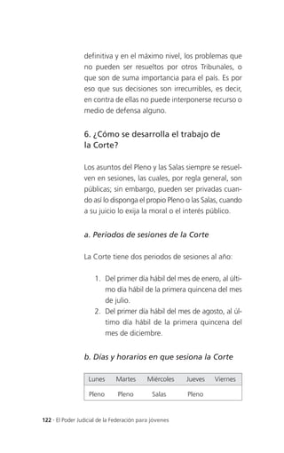 definitiva y en el máximo nivel, los problemas que
                 no pueden ser resueltos por otros Tribunales, o
                 que son de suma importancia para el país. Es por
                 eso que sus decisiones son irrecurribles, es decir,
                 en contra de ellas no puede interponerse recurso o
                 medio de defensa alguno.


                 6. ¿Cómo se desarrolla el trabajo de
                 la Corte?

                 Los asuntos del Pleno y las Salas siempre se resuel-
                 ven en sesiones, las cuales, por regla general, son
                 públicas; sin embargo, pueden ser privadas cuan-
                 do así lo disponga el propio Pleno o las Salas, cuando
                 a su juicio lo exija la moral o el interés público.


                 a. Periodos de sesiones de la Corte

                 La Corte tiene dos periodos de sesiones al año:

                     1. Del primer día hábil del mes de enero, al últi-
                        mo día hábil de la primera quincena del mes
                        de julio.
                     2. Del primer día hábil del mes de agosto, al úl-
                        timo día hábil de la primera quincena del
                        mes de diciembre.


                 b. Días y horarios en que sesiona la Corte

                   Lunes      Martes       Miércoles    Jueves   Viernes

                   Pleno       Pleno         Salas      Pleno


122 . El Poder Judicial de la Federación para jóvenes
 