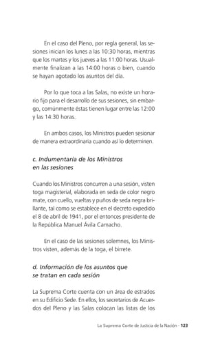 En el caso del Pleno, por regla general, las se-
siones inician los lunes a las 10:30 horas, mientras
que los martes y los jueves a las 11:00 horas. Usual-
mente finalizan a las 14:00 horas o bien, cuando
se hayan agotado los asuntos del día.

       Por lo que toca a las Salas, no existe un hora-
rio fijo para el desarrollo de sus sesiones, sin embar-
go, comúnmente éstas tienen lugar entre las 12:00
y las 14:30 horas.

    En ambos casos, los Ministros pueden sesionar
de manera extraordinaria cuando así lo determinen.


c. Indumentaria de los Ministros
en las sesiones

Cuando los Ministros concurren a una sesión, visten
toga magisterial, elaborada en seda de color negro
mate, con cuello, vueltas y puños de seda negra bri-
llante, tal como se establece en el decreto expedido
el 8 de abril de 1941, por el entonces presidente de
la República Manuel Ávila Camacho.

     En el caso de las sesiones solemnes, los Minis-
tros visten, además de la toga, el birrete.


d. Información de los asuntos que
se tratan en cada sesión

La Suprema Corte cuenta con un área de estrados
en su Edificio Sede. En ellos, los secretarios de Acuer-
dos del Pleno y las Salas colocan las listas de los

                             La Suprema Corte de Justicia de la Nación . 123
 