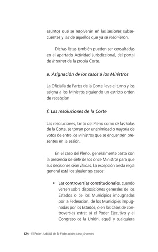 asuntos que se resolverán en las sesiones subse-
                 cuentes y las de aquellos que ya se resolvieron.

                      Dichas listas también pueden ser consultadas
                 en el apartado Actividad Jurisdiccional, del portal
                 de internet de la propia Corte.


                 e. Asignación de los casos a los Ministros

                 La Oficialía de Partes de la Corte lleva el turno y los
                 asigna a los Ministros siguiendo un estricto orden
                 de recepción.


                 f. Las resoluciones de la Corte

                 Las resoluciones, tanto del Pleno como de las Salas
                 de la Corte, se toman por unanimidad o mayoría de
                 votos de entre los Ministros que se encuentren pre-
                 sentes en la sesión.

                      En el caso del Pleno, generalmente basta con
                 la presencia de siete de los once Ministros para que
                 sus decisiones sean válidas. La excepción a esta regla
                 general está los siguientes casos:

                      Las controversias constitucionales, cuando
                       versen sobre disposiciones generales de los
                       Estados o de los Municipios impugnadas
                       por la Federación, de los Municipios impug-
                       nadas por los Estados, o en los casos de con-
                       troversias entre: a) el Poder Ejecutivo y el
                       Congreso de la Unión, aquél y cualquiera


124 . El Poder Judicial de la Federación para jóvenes
 