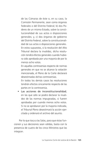 de las Cámaras de éste o, en su caso, la
     Comisión Permanente, sean como órganos
     federales o del Distrito Federal; b) dos Po-
     deres de un mismo Estado, sobre la consti-
     tucionalidad de sus actos o disposiciones
     generales; y, c) dos órganos de gobierno
     del Distrito Federal, sobre la constitucionali-
     dad de sus actos o disposiciones generales.
     En estos supuestos, si la resolución del Alto
     Tribunal declara la invalidez, dicha resolu-
     ción tendrá efectos generales cuando hubie-
     ra sido aprobada por una mayoría de por lo
     menos ocho votos.
     En aquellas controversias respecto de normas
     generales en que no se alcance la votación
     mencionada, el Pleno de la Corte declarará
     desestimadas dichas controversias.
     En todos los demás casos las resoluciones
     tendrán efectos únicamente respecto de las
     partes en la controversia.
    Las acciones de inconstitucionalidad,
     en las que sólo se podrá declarar la invali-
     dez de las normas impugnadas, si fueren
     aprobadas por cuando menos ocho votos.
     Si no se aprobaran por la mayoría indicada,
     el Tribunal Pleno desestimará la acción ejer-
     citada y ordenará el archivo del asunto.

     Por lo que toca a las Salas, para que éstas fun-
cionen y sus decisiones sean válidas, basta con la
presencia de cuatro de los cinco Ministros que las
integran.


                            La Suprema Corte de Justicia de la Nación . 125
 