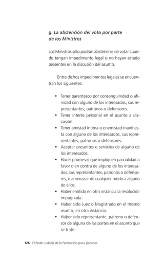 g. La abstención del voto por parte
                 de los Ministros

                 Los Ministros sólo podrán abstenerse de votar cuan-
                 do tengan impedimento legal o no hayan estado
                 presentes en la discusión del asunto.

                      Entre dichos impedimentos legales se encuen-
                 tran los siguientes:

                      Tener parentesco por consanguinidad o afi-
                       nidad con alguno de los interesados, sus re-
                       presentantes, patronos o defensores.
                      Tener interés personal en el asunto a dis-
                       cusión.
                      Tener amistad íntima o enemistad manifies-
                       ta con alguno de los interesados, sus repre-
                       sentantes, patronos o defensores.
                      Aceptar presentes o servicios de alguno de
                       los interesados.
                      Hacer promesas que impliquen parcialidad a
                       favor o en contra de alguno de los interesa-
                       dos, sus representantes, patronos o defenso-
                       res, o amenazar de cualquier modo a alguno
                       de ellos.
                      Haber emitido en otra instancia la resolución
                       impugnada.
                      Haber sido Juez o Magistrado en el mismo
                       asunto, en otra instancia.
                      Haber sido representante, patrono o defen-
                       sor de alguna de las partes en el asunto que
                       se trate.


126 . El Poder Judicial de la Federación para jóvenes
 