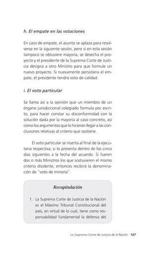 h. El empate en las votaciones

En caso de empate, el asunto se aplaza para resol-
verse en la siguiente sesión, pero si en esta sesión
tampoco se obtuviere mayoría, se desecha el pro-
yecto y el presidente de la Suprema Corte de Justi-
cia designa a otro Ministro para que formule un
nuevo proyecto. Si nuevamente persistiera el em-
pate, el presidente tendrá voto de calidad.


i. El voto particular

Se llama así a la opinión que un miembro de un
órgano jurisdiccional colegiado formula por escri-
to, para hacer constar su disconformidad con la
solución dada por la mayoría al caso concreto, así
como los argumentos que lo hicieron llegar a las con-
clusiones relativas al criterio que sostiene.

      El voto particular se inserta al final de la ejecu-
toria respectiva, si lo presenta dentro de los cinco
días siguientes a la fecha del acuerdo. Si fueren
dos o más Ministros los que sostuvieren el mismo
criterio disidente, entonces recibirá la denomina-
ción de "voto de minoría".


                   Recapitulación

   1. La Suprema Corte de Justicia de la Nación
       es el Máximo Tribunal Constitucional del
       país, en virtud de lo cual, tiene como res-
       ponsabilidad fundamental la defensa del



                              La Suprema Corte de Justicia de la Nación . 127
 