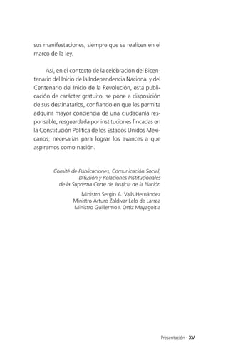 sus manifestaciones, siempre que se realicen en el
marco de la ley.

     Así, en el contexto de la celebración del Bicen-
tenario del Inicio de la Independencia Nacional y del
Centenario del Inicio de la Revolución, esta publi-
cación de carácter gratuito, se pone a disposición
de sus destinatarios, confiando en que les permita
adquirir mayor conciencia de una ciudadanía res-
ponsable, resguardada por instituciones fincadas en
la Constitución Política de los Estados Unidos Mexi-
canos, necesarias para lograr los avances a que
aspiramos como nación.


        Comité de Publicaciones, Comunicación Social,
                  Difusión y Relaciones Institucionales
          de la Suprema Corte de Justicia de la Nación
                   Ministro Sergio A. Valls Hernández
                Ministro Arturo Zaldívar Lelo de Larrea
                Ministro Guillermo I. Ortiz Mayagoitia




                                                          Presentación . XV
 