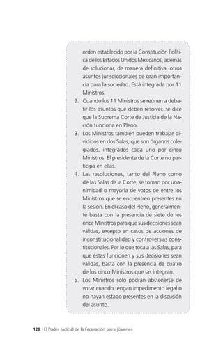 orden establecido por la Constitución Políti-
                          ca de los Estados Unidos Mexicanos, además
                          de solucionar, de manera definitiva, otros
                          asuntos jurisdiccionales de gran importan-
                          cia para la sociedad. Está integrada por 11
                          Ministros.
                     2.   Cuando los 11 Ministros se reúnen a deba-
                          tir los asuntos que deben resolver, se dice
                          que la Suprema Corte de Justicia de la Na-
                          ción funciona en Pleno.
                     3.   Los Ministros también pueden trabajar di-
                          vididos en dos Salas, que son órganos cole-
                          giados, integrados cada uno por cinco
                          Ministros. El presidente de la Corte no par-
                          ticipa en ellas.
                     4.   Las resoluciones, tanto del Pleno como
                          de las Salas de la Corte, se toman por una-
                          nimidad o mayoría de votos de entre los
                          Ministros que se encuentren presentes en
                          la sesión. En el caso del Pleno, generalmen-
                          te basta con la presencia de siete de los
                          once Ministros para que sus decisiones sean
                          válidas, excepto en casos de acciones de
                          inconstitucionalidad y controversias cons-
                          titucionales. Por lo que toca a las Salas, para
                          que éstas funcionen y sus decisiones sean
                          válidas, basta con la presencia de cuatro
                          de los cinco Ministros que las integran.
                     5.   Los Ministros sólo podrán abstenerse de
                          votar cuando tengan impedimento legal o
                          no hayan estado presentes en la discusión
                          del asunto.



128 . El Poder Judicial de la Federación para jóvenes
 