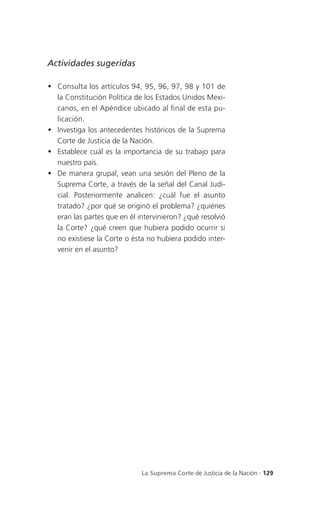 Actividades sugeridas

 Consulta los artículos 94, 95, 96, 97, 98 y 101 de
  la Constitución Política de los Estados Unidos Mexi-
  canos, en el Apéndice ubicado al final de esta pu-
  licación.
 Investiga los antecedentes históricos de la Suprema
  Corte de Justicia de la Nación.
 Establece cuál es la importancia de su trabajo para
  nuestro país.
 De manera grupal, vean una sesión del Pleno de la
  Suprema Corte, a través de la señal del Canal Judi-
  cial. Posteriormente analicen: ¿cuál fue el asunto
  tratado? ¿por qué se originó el problema? ¿quiénes
  eran las partes que en él intervinieron? ¿qué resolvió
  la Corte? ¿qué creen que hubiera podido ocurrir si
  no existiese la Corte o ésta no hubiera podido inter-
  venir en el asunto?




                             La Suprema Corte de Justicia de la Nación . 129
 