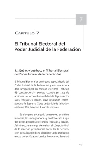 7

CaPítulo 7

El Tribunal Electoral del
Poder Judicial de la Federación



1. ¿Qué es y qué hace el Tribunal Electoral
del Poder Judicial de la Federación?

El Tribunal Electoral es un órgano especializado del
Poder Judicial de la Federación y máxima autori-
dad jurisdiccional en materia electoral, –artículo
99 constitucional– excepto cuando se trate de
acciones de inconstitucionalidad de leyes electo-
rales federales y locales, cuya resolución corres-
ponde a la Suprema Corte de Justicia de la Nación
–artículo 105, fracción II, constitucional–.

     Es el órgano encargado de resolver, en última
instancia, las impugnaciones y controversias surgi-
das de los procesos electorales federales y locales.
Asimismo, se encarga de realizar el cómputo final
de la elección presidencial, formular la declara-
ción de validez de dicha elección y la de presidente
electo de los Estados Unidos Mexicanos, facultad

                                                       . 131
 