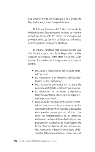 que anteriormente correspondía a la Cámara de
                 Diputados, erigida en Colegio Electoral.

                      El Tribunal Electoral del Poder Judicial de la
                 Federación está facultado para resolver, de manera
                 definitiva e inatacable, los medios de impugnación
                 previstos en la Ley General de Sistemas de Medios
                 de Impugnación en Materia Electoral.

                      El Tribunal Electoral está compuesto por una
                 Sala Superior y por cinco Salas Regionales. La Sala
                 Superior desempeña, entre otras funciones, la de
                 resolver los medios de impugnación interpuestos
                 contra:

                      Los actos o resoluciones del Instituto Fede-
                       ral Electoral.
                      Las violaciones a los derechos político-elec-
                       torales de los ciudadanos.
                      Los resultados asentados en las actas de
                       cómputo distrital de la elección presidencial.
                      La asignación de senadores y diputados
                       federales conforme al principio de represen-
                       tación proporcional.
                      Los juicios de revisión constitucional electo-
                       ral, en única instancia, por actos o resolu-
                       ciones definitivos y firmes de las autoridades
                       competentes para organizar, calificar o re-
                       solver las impugnaciones en los procesos
                       electorales de las entidades federativas, que
                       pudiesen ser violatorios de los preceptos de
                       la Constitución Política de los Estados Uni-
                       dos Mexicanos y determinantes para el de-
                       sarrollo del proceso electoral respectivo o el


132 . El Poder Judicial de la Federación para jóvenes
 