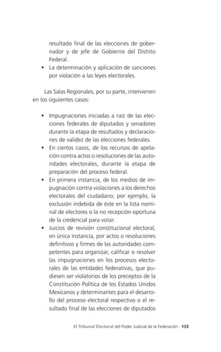 resultado final de las elecciones de gober-
     nador y de jefe de Gobierno del Distrito
     Federal.
    La determinación y aplicación de sanciones
     por violación a las leyes electorales.

     Las Salas Regionales, por su parte, intervienen
en los siguientes casos:

    Impugnaciones iniciadas a raíz de las elec-
     ciones federales de diputados y senadores
     durante la etapa de resultados y declaracio-
     nes de validez de las elecciones federales.
    En ciertos casos, de los recursos de apela-
     ción contra actos o resoluciones de las auto-
     ridades electorales, durante la etapa de
     preparación del proceso federal.
    En primera instancia, de los medios de im-
     pugnación contra violaciones a los derechos
     electorales del ciudadano; por ejemplo, la
     exclusión indebida de éste en la lista nomi-
     nal de electores o la no recepción oportuna
     de la credencial para votar.
    Juicios de revisión constitucional electoral,
     en única instancia, por actos o resoluciones
     definitivos y firmes de las autoridades com-
     petentes para organizar, calificar o resolver
     las impugnaciones en los procesos electo-
     rales de las entidades federativas, que pu-
     diesen ser violatorios de los preceptos de la
     Constitución Política de los Estados Unidos
     Mexicanos y determinantes para el desarro-
     llo del proceso electoral respectivo o el re-
     sultado final de las elecciones de diputados


                 El Tribunal Electoral del Poder Judicial de la Federación . 133
 