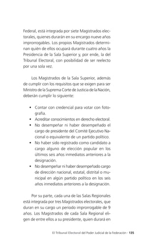 Federal, está integrada por siete Magistrados elec-
torales, quienes durarán en su encargo nueve años
improrrogables. Los propios Magistrados determi-
nan quién de ellos ocupará durante cuatro años la
Presidencia de la Sala Superior y, por ende, la del
Tribunal Electoral, con posibilidad de ser reelecto
por una sola vez.

     Los Magistrados de la Sala Superior, además
de cumplir con los requisitos que se exigen para ser
Ministro de la Suprema Corte de Justicia de la Nación,
deberán cumplir lo siguiente:

    Contar con credencial para votar con foto-
     grafía.
    Acreditar conocimientos en derecho electoral.
    No desempeñar ni haber desempeñado el
     cargo de presidente del Comité Ejecutivo Na-
     cional o equivalente de un partido político.
    No haber sido registrado como candidato a
     cargo alguno de elección popular en los
     últimos seis años inmediatos anteriores a la
     designación.
    No desempeñar ni haber desempeñado cargo
     de dirección nacional, estatal, distrital o mu-
     nicipal en algún partido político en los seis
     años inmediatos anteriores a la designación.

     Por su parte, cada una de las Salas Regionales
está integrada por tres Magistrados electorales, que
duran en su cargo un periodo improrrogable de 9
años. Los Magistrados de cada Sala Regional eli-
gen de entre ellos a su presidente, quien durará en


                 El Tribunal Electoral del Poder Judicial de la Federación . 135
 