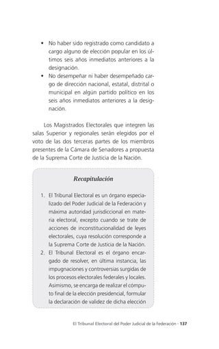  No haber sido registrado como candidato a
     cargo alguno de elección popular en los úl-
     timos seis años inmediatos anteriores a la
     designación.
    No desempeñar ni haber desempeñado car-
     go de dirección nacional, estatal, distrital o
     municipal en algún partido político en los
     seis años inmediatos anteriores a la desig-
     nación.

     Los Magistrados Electorales que integren las
salas Superior y regionales serán elegidos por el
voto de las dos terceras partes de los miembros
presentes de la Cámara de Senadores a propuesta
de la Suprema Corte de Justicia de la Nación.


                 Recapitulación

   1. El Tribunal Electoral es un órgano especia-
      lizado del Poder Judicial de la Federación y
      máxima autoridad jurisdiccional en mate-
      ria electoral, excepto cuando se trate de
      acciones de inconstitucionalidad de leyes
      electorales, cuya resolución corresponde a
      la Suprema Corte de Justicia de la Nación.
   2. El Tribunal Electoral es el órgano encar-
      gado de resolver, en última instancia, las
      impugnaciones y controversias surgidas de
      los procesos electorales federales y locales.
      Asimismo, se encarga de realizar el cómpu-
      to final de la elección presidencial, formular
      la declaración de validez de dicha elección


                 El Tribunal Electoral del Poder Judicial de la Federación . 137
 