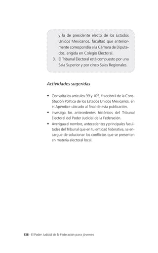y la de presidente electo de los Estados
                          Unidos Mexicanos, facultad que anterior-
                          mente correspondía a la Cámara de Diputa-
                          dos, erigida en Colegio Electoral.
                     3. El Tribunal Electoral está compuesto por una
                          Sala Superior y por cinco Salas Regionales.



                 Actividades sugeridas

                  Consulta los artículos 99 y 105, fracción II de la Cons-
                     titución Política de los Estados Unidos Mexicanos, en
                     el Apéndice ubicado al final de esta publicación.
                  Investiga los antecedentes históricos del Tribunal
                     Electoral del Poder Judicial de la Federación.
                  Averigua el nombre, antecedentes y principales facul-
                     tades del Tribunal que en tu entidad federativa, se en-
                     cargue de solucionar los conflictos que se presenten
                     en materia electoral local.




138 . El Poder Judicial de la Federación para jóvenes
 