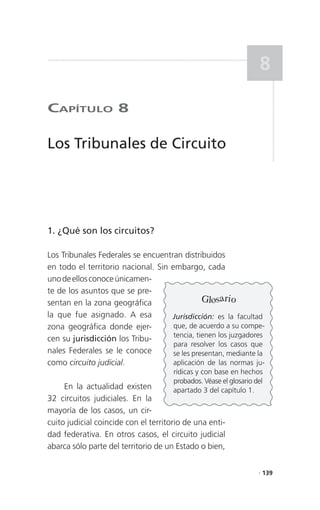 8

CaPítulo 8

Los Tribunales de Circuito




1. ¿Qué son los circuitos?

Los Tribunales Federales se encuentran distribuidos
en todo el territorio nacional. Sin embargo, cada
uno de ellos conoce únicamen-
te de los asuntos que se pre-
sentan en la zona geográfica                   Glosario
la que fue asignado. A esa          Jurisdicción: es la facultad
zona geográfica donde ejer-          que, de acuerdo a su compe-
                                     tencia, tienen los juzgadores
cen su jurisdicción los Tribu-
                                     para resolver los casos que
nales Federales se le conoce         se les presentan, mediante la
como circuito judicial.              aplicación de las normas ju-
                                      rídicas y con base en hechos
                                      probados. Véase el glosario del
     En la actualidad existen         apartado 3 del capítulo 1.
32 circuitos judiciales. En la
mayoría de los casos, un cir-
cuito judicial coincide con el territorio de una enti-
dad federativa. En otros casos, el circuito judicial
abarca sólo parte del territorio de un Estado o bien,

                                                                   . 139
 
