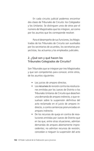 En cada circuito judicial podemos encontrar
                 dos clases de Tribunales de Circuito: los Colegiados
                 y los Unitarios. Se distinguen unos de otros por el
                 número de Magistrados que los integran, así como
                 por los asuntos que les corresponde resolver.

                      Para el desempeño de sus funciones, los Magis-
                 trados de los Tribunales de Circuito son auxiliados
                 por los secretarios de acuerdos, los secretarios pro-
                 yectistas, los actuarios y los empleados judiciales.


                 2. ¿Qué son y qué hacen los
                 Tribunales Colegiados de Circuito?

                 Son Tribunales que se integran por tres Magistrados
                 y que son competentes para conocer, entre otros,
                 de los asuntos siguientes:

                      Los juicios de amparo directos.
                      Los recursos de revisión contra las resolucio-
                       nes emitidas por los Jueces de Distrito o los
                       Tribunales Unitarios de Circuito que desechen
                       una demanda de amparo indirecto, o que re-
                       suelvan sobre la suspensión definitiva del
                       acto reclamado en el juicio de amparo in-
                       directo, o contra sentencias pronunciadas en
                       amparo indirecto.
                      De los recursos de queja en contra de reso-
                       luciones emitidas por Jueces de Distrito que
                       en las que, entre otras situaciones, admitan
                       demandas de amparo abiertamente impro-
                       cedentes; no admitan recursos de revisión;
                       concedan o nieguen la suspensión del acto


142 . El Poder Judicial de la Federación para jóvenes
 