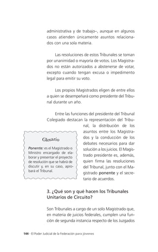 administrativa y de trabajo–, aunque en algunos
                 casos atienden únicamente asuntos relaciona-
                 dos con una sola materia.

                      Las resoluciones de estos Tribunales se toman
                 por unanimidad o mayoría de votos. Los Magistra-
                 dos no están autorizados a abstenerse de votar,
                 excepto cuando tengan excusa o impedimento
                 legal para emitir su voto.

                      Los propios Magistrados eligen de entre ellos
                 a quien se desempeñará como presidente del Tribu-
                 nal durante un año.

                     Entre las funciones del presidente del Tribunal
                Colegiado destacan la representación del Tribu-
                                      nal, la distribución de los
                                      asuntos entre los Magistra-
             Glosario                 dos y la conducción de los
                                      debates necesarios para dar
   Ponente: es el Magistrado o        solución a los juicios. El Magis-
   Ministro encargado de ela-
   borar y presentar el proyecto
                                      trado presidente es, además,
   de resolución que se habrá de      quien firma las resoluciones
   discutir y, en su caso, apro-      del Tribunal, junto con el Ma-
   bará el Tribunal.
                                      gistrado ponente y el secre-
                                      tario de acuerdos.


                 3. ¿Qué son y qué hacen los Tribunales
                 Unitarios de Circuito?

                 Son Tribunales a cargo de un solo Magistrado que,
                 en materia de juicios federales, cumplen una fun-
                 ción de segunda instancia respecto de los Juzgados


144 . El Poder Judicial de la Federación para jóvenes
 
