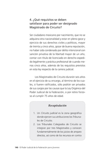 4. ¿Qué requisitos se deben
                 satisfacer para poder ser designado
                 Magistrado de Circuito?

                 Ser ciudadano mexicano por nacimiento, que no se
                 adquiera otra nacionalidad y estar en pleno goce y
                 ejercicio de sus derechos civiles y políticos, mayor
                 de treinta y cinco años, gozar de buena reputación,
                 no haber sido condenado por delito intencional con
                 sanción privativa de la libertad mayor de un año,
                 contar con título de licenciado en derecho expedi-
                 do legalmente y práctica profesional de cuando me-
                 nos cinco años, además de los requisitos previstos
                 en esta ley respecto de la carrera judicial.

                       Los Magistrados de Circuito durarán seis años
                 en el ejercicio de su encargo, al término de los cua-
                 les, si fueren ratificados, sólo podrán ser privados
                 de sus cargos por las causas que la Ley Orgánica del
                 Poder Judicial de la Federación, o por retiro forzo-
                 so al cumplir 75 años de edad.


                                       Recapitulación

                     1. Un Circuito judicial es la zona geográfica
                          donde ejercen sus atribuciones los Tribuna-
                          les de Circuito.
                     2. Los Tribunales Colegiados de Circuito se
                          integran por tres Magistrados y conocen
                          fundamentalmente de los juicios de amparo
                          directos, así como de los recursos en contra



146 . El Poder Judicial de la Federación para jóvenes
 