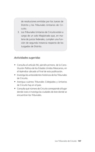 de resoluciones emitidas por los Jueces de
       Distrito y los Tribunales Unitarios de Cir-
       cuito.
   3. Los Tribunales Unitarios de Circuito están a
       cargo de un solo Magistrado que, en ma-
       teria de juicios federales, cumplen una fun-
       ción de segunda instancia respecto de los
       Juzgados de Distrito.



Actividades sugeridas

 Consulta el artículo 94, párrafo primero, de la Cons-
   titución Política de los Estados Unidos Mexicanos, en
   el Apéndice ubicado al final de esta publicación.
 Investiga los antecedentes históricos de los Tribunales
   de Circuito.
 Averigua cuántos Tribunales Colegiados y Unitarios
   de Circuito hay en el país.
 Consulta qué número de Circuito corresponde al lugar
   donde vives e investiga las ciudades de éste donde se
   encuentran los Tribunales.




                                            Los Tribunales de Circuito . 147
 