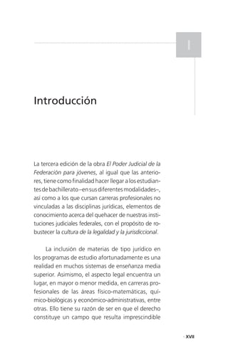 I


Introducción




La tercera edición de la obra El Poder Judicial de la
Federación para jóvenes, al igual que las anterio-
res, tiene como finalidad hacer llegar a los estudian-
tes de bachillerato –en sus diferentes modalidades–,
así como a los que cursan carreras profesionales no
vinculadas a las disciplinas jurídicas, elementos de
conocimiento acerca del quehacer de nuestras insti-
tuciones judiciales federales, con el propósito de ro-
bustecer la cultura de la legalidad y la jurisdiccional.

     La inclusión de materias de tipo jurídico en
los programas de estudio afortunadamente es una
realidad en muchos sistemas de enseñanza media
superior. Asimismo, el aspecto legal encuentra un
lugar, en mayor o menor medida, en carreras pro-
fesionales de las áreas físico-matemáticas, quí-
mico-biológicas y económico-administrativas, entre
otras. Ello tiene su razón de ser en que el derecho
constituye un campo que resulta imprescindible


                                                           . XVII
 