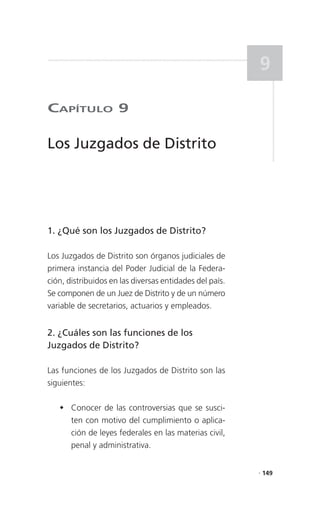 9

CaPítulo 9

Los Juzgados de Distrito




1. ¿Qué son los Juzgados de Distrito?

Los Juzgados de Distrito son órganos judiciales de
primera instancia del Poder Judicial de la Federa-
ción, distribuidos en las diversas entidades del país.
Se componen de un Juez de Distrito y de un número
variable de secretarios, actuarios y empleados.


2. ¿Cuáles son las funciones de los
Juzgados de Distrito?

Las funciones de los Juzgados de Distrito son las
siguientes:

    Conocer de las controversias que se susci-
     ten con motivo del cumplimiento o aplica-
     ción de leyes federales en las materias civil,
     penal y administrativa.


                                                         . 149
 