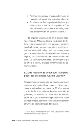  Resolver los juicios de amparo indirecto en las
                       materias civil, penal, administrativa y laboral.
                      En el caso de los Juzgados de Distrito que
                       llevan a cabo la función de Juzgados de Con-
                       trol, resolver lo concerniente a cateos, arrai-
                       gos e intervención de comunicaciones.22

                       En algunos lugares, como en el Distrito Fede-
                 ral, Estado de México o Jalisco, los Jueces de Dis-
                 trito están especializados por materias –procesos
                 penales federales, amparo en materia penal, penal,
                 administrativa, civil, trabajo, así como cateos, arrai-
                 gos e intervención de comunicaciones–. En otros
                 lugares, son competentes para conocer de cual-
                 quiera de las materias señaladas, excepto por lo que
                 se refiere a cateos, arraigos e intervención de co-
                 municaciones.


                 3. ¿Qué requisitos se deben satisfacer para
                 poder ser designado Juez de Distrito?

                 Ser ciudadano mexicano por nacimiento, que no se
                 adquiera otra nacionalidad, estar en pleno ejerci-
                 cio de sus derechos, ser mayor de 30 años, contar
                 con título de licenciado en derecho expedido le-
                 galmente, un mínimo de cinco años de ejercicio
                 profesional, gozar de buena reputación y no haber
                 sido condenado por delito intencional con sanción
                 privativa de libertad mayor de un año.


                   22
                      Para mayor información en torno a los Juzgados de Control,
                 véase el apartado iv) del capítulo 3.



150 . El Poder Judicial de la Federación para jóvenes
 