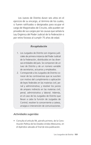 Los Jueces de Distrito duran seis años en el
ejercicio de su encargo, al término de los cuales,
si fueren ratificados o designados para ocupar el
cargo de Magistrados de Circuito, sólo pueden ser
privados de sus cargos por las causas que señala la
Ley Orgánica del Poder Judicial de la Federación o
por retiro forzoso al cumplir 75 años de edad.


                  Recapitulación

   1. Los Juzgados de Distrito son órganos judi-
      ciales de primera instancia del Poder Judicial
      de la Federación, distribuidos en las diver-
      sas entidades del país. Se componen de un
      Juez de Distrito y de un número variable
      de secretarios, actuarios y empleados.
   2. Corresponde a los Juzgados de Distrito co-
      nocer de las controversias que se susciten
      con motivo del cumplimiento o aplicación
      de leyes federales en las materias civil, pe-
      nal y administrativa; y resolver los juicios
      de amparo indirecto en las materias civil,
      penal, administrativa y laboral. Además,
      en el caso de los Juzgados de Distrito que
      llevan a cabo la función de Juzgados de
      Control, resolver lo concerniente a cateos,
      arraigos e intervención de comunicaciones.


Actividades sugeridas

 Consulta el artículo 94, párrafo primero, de la Cons-
  titución Política de los Estados Unidos Mexicanos, en
  el Apéndice ubicado al final de esta publicación.


                                            Los Juzgados de Distrito . 151
 