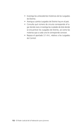  Investiga los antecedentes históricos de los Juzgados
                   de Distrito.
                  Averigua cuántos Juzgados de Distrito hay en el país.
                  Consulta qué número de circuito corresponde al lu-
                   gar donde vives e investiga las ciudades de éste donde
                   se encuentran los Juzgados de Distrito, así como las
                   materias que a cada uno le corresponde conocer.
                  Repasa el apartado 3.1.4.4., relativo a los Juzgados
                   de Control.




152 . El Poder Judicial de la Federación para jóvenes
 