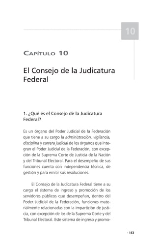 10

CaPítulo 10

El Consejo de la Judicatura
Federal



1. ¿Qué es el Consejo de la Judicatura
Federal?

Es un órgano del Poder Judicial de la Federación
que tiene a su cargo la administración, vigilancia,
disciplina y carrera judicial de los órganos que inte-
gran el Poder Judicial de la Federación, con excep-
ción de la Suprema Corte de Justicia de la Nación
y del Tribunal Electoral. Para el desempeño de sus
funciones cuenta con independencia técnica, de
gestión y para emitir sus resoluciones.

      El Consejo de la Judicatura Federal tiene a su
cargo el sistema de ingreso y promoción de los
servidores públicos que desempeñan, dentro del
Poder Judicial de la Federación, funciones mate-
rialmente relacionadas con la impartición de justi-
cia, con excepción de los de la Suprema Corte y del
Tribunal Electoral. Este sistema de ingreso y promo-

                                                         . 153
 