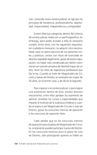 ción, conocido como carrera judicial, se rige por los
                 principios de excelencia, profesionalismo, objetivi-
                 dad, imparcialidad, independencia y antigüedad.

                       Existen diversas categorías dentro del sistema
                 de carrera judicial, todas con un perfil específico; sin
                 embargo, para poder acceder a ellas es necesario
                 cumplir, entre otros, con los siguientes requisitos:
                 ser ciudadano mexicano; no adquirir otra naciona-
                 lidad; estar en pleno ejercicio de sus derechos civi-
                 les y políticos; contar con título de licenciado en
                 derecho expedido legalmente; gozar de buena repu-
                 tación; no haber sido condenado por delito inten-
                 cional con sanción privativa de libertad mayor de un
                 año; tener los años de experiencia profesional que
                 fije le ley. Cuando se trate de Magistrados de Cir-
                 cuito y Jueces de Distrito, es necesario ser mayor de
                 35 años, en el primer caso, y de 30 en el segundo.

                      Para ingresar a la carrera judicial, o para lograr
                 una promoción dentro de ésta, existen diversos
                 mecanismos, entre ellos aprobar los exámenes de
                 aptitud, acreditar los cursos o especialidades que
                 imparte el Instituto de la Judicatura Federal y, cuan-
                 do se aspira a ser Magistrado de Circuito o Juez de
                 Distrito, ganar los concursos internos de oposición
                 o los concursos de oposición libre.

                      Cabe señalar que en los concursos internos
                 de oposición para la plaza de Magistrado de Circui-
                 to, únicamente pueden participar Jueces de Distrito.
                 En los concursos internos para la plaza de Juez
                 de Distrito, sólo participarán quienes se hallen en


154 . El Poder Judicial de la Federación para jóvenes
 