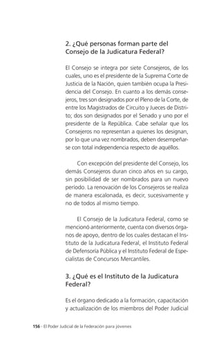 2. ¿Qué personas forman parte del
                 Consejo de la Judicatura Federal?

                 El Consejo se integra por siete Consejeros, de los
                 cuales, uno es el presidente de la Suprema Corte de
                 Justicia de la Nación, quien también ocupa la Presi-
                 dencia del Consejo. En cuanto a los demás conse-
                 jeros, tres son designados por el Pleno de la Corte, de
                 entre los Magistrados de Circuito y Jueces de Distri-
                 to; dos son designados por el Senado y uno por el
                 presidente de la República. Cabe señalar que los
                 Consejeros no representan a quienes los designan,
                 por lo que una vez nombrados, deben desempeñar-
                 se con total independencia respecto de aquéllos.

                      Con excepción del presidente del Consejo, los
                 demás Consejeros duran cinco años en su cargo,
                 sin posibilidad de ser nombrados para un nuevo
                 período. La renovación de los Consejeros se realiza
                 de manera escalonada, es decir, sucesivamente y
                 no de todos al mismo tiempo.

                       El Consejo de la Judicatura Federal, como se
                 mencionó anteriormente, cuenta con diversos órga-
                 nos de apoyo, dentro de los cuales destacan el Ins-
                 tituto de la Judicatura Federal, el Instituto Federal
                 de Defensoría Pública y el Instituto Federal de Espe-
                 cialistas de Concursos Mercantiles.


                 3. ¿Qué es el Instituto de la Judicatura
                 Federal?

                 Es el órgano dedicado a la formación, capacitación
                 y actualización de los miembros del Poder Judicial


156 . El Poder Judicial de la Federación para jóvenes
 