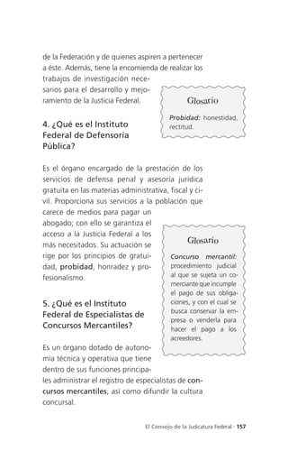 de la Federación y de quienes aspiren a pertenecer
a éste. Además, tiene la encomienda de realizar los
trabajos de investigación nece-
sarios para el desarrollo y mejo-
ramiento de la Justicia Federal.             Glosario
                                          Probidad: honestidad,
4. ¿Qué es el Instituto                   rectitud.
Federal de Defensoría
Pública?

Es el órgano encargado de la prestación de los
servicios de defensa penal y asesoría jurídica
gratuita en las materias administrativa, fiscal y ci-
vil. Proporciona sus servicios a la población que
carece de medios para pagar un
abogado; con ello se garantiza el
acceso a la Justicia Federal a los
                                               Glosario
más necesitados. Su actuación se
rige por los principios de gratui-       Concurso mercantil:
dad, probidad, honradez y pro-           procedimiento judicial
fesionalismo.                            al que se sujeta un co-
                                           merciante que incumple
                                           el pago de sus obliga-
5. ¿Qué es el Instituto                    ciones, y con el cual se
                                           busca conservar la em-
Federal de Especialistas de
                                           presa o venderla para
Concursos Mercantiles?                     hacer el pago a los
                                           acreedores.
Es un órgano dotado de autono-
mía técnica y operativa que tiene
dentro de sus funciones principa-
les administrar el registro de especialistas de con-
cursos mercantiles, así como difundir la cultura
concursal.


                                 El Consejo de la Judicatura Federal . 157
 