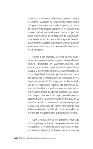 conocer por lo menos de manera general, porque
                 las normas jurídicas se encuentran presentes e
                 influyen a diario en la vida de las personas, en la
                 de los diversos grupos sociales y en el devenir de
                 la colectividad nacional, amén de su proyección
                 hacia el exterior, es decir, respecto de la conviven-
                 cia internacional. Se puede decir que el derecho
                 materialmente abraza el complejo conjunto de las
                 relaciones humanas, tanto en lo individual como
                 en lo colectivo.

                      Frente a esa realidad, a través de esta publi-
                 cación, tanto en su versión impresa como en la elec-
                 trónica –disponible en www.scjn.gob.mx–, los
                 jóvenes que tienen como actividad primordial el
                 estudio y, de manera adicional, sus profesores, así
                 como el público interesado, podrán obtener nocio-
                 nes acerca de la integración, las atribuciones y el
                 funcionamiento de los órganos del Poder Judi-
                 cial de la Federación, además de elementos bá-
                 sicos de derecho procesal, aunque su prioridad no
                 sea el cultivo de las disciplinas jurídicas. Así, adqui-
                 rirán mayor consciencia del papel que ellos mismos
                 desempeñan en el ámbito jurídico y de que, en su
                 beneficio, existe un entramado de normas que ga-
                 rantiza sus derechos, así como instituciones que
                 defienden el orden establecido por la Norma Funda-
                 mental, tan necesario para el bienestar humano.

                      Con la utilización de un esquema integrado
                 por preguntas y respuestas que pretenden ser claras
                 y accesibles, a lo largo de doce capítulos se expo-
                 nen diversos tópicos que llevan al lector a conocer


XVIII . El Poder Judicial de la Federación para jóvenes
 