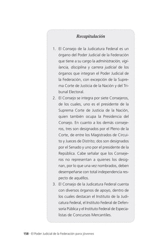 Recapitulación

                     1. El Consejo de la Judicatura Federal es un
                          órgano del Poder Judicial de la Federación
                          que tiene a su cargo la administración, vigi-
                          lancia, disciplina y carrera judicial de los
                          órganos que integran el Poder Judicial de
                          la Federación, con excepción de la Supre-
                          ma Corte de Justicia de la Nación y del Tri-
                          bunal Electoral.
                     2. El Consejo se integra por siete Consejeros,
                          de los cuales, uno es el presidente de la
                          Suprema Corte de Justicia de la Nación,
                          quien también ocupa la Presidencia del
                          Consejo. En cuanto a los demás conseje-
                          ros, tres son designados por el Pleno de la
                          Corte, de entre los Magistrados de Circui-
                          to y Jueces de Distrito; dos son designados
                          por el Senado y uno por el presidente de la
                          República. Cabe señalar que los Conseje-
                          ros no representan a quienes los desig-
                          nan, por lo que una vez nombrados, deben
                          desempeñarse con total independencia res-
                          pecto de aquéllos.
                     3. El Consejo de la Judicatura Federal cuenta
                          con diversos órganos de apoyo, dentro de
                          los cuales destacan el Instituto de la Judi-
                          catura Federal, el Instituto Federal de Defen-
                          soría Pública y el Instituto Federal de Especia-
                          listas de Concursos Mercantiles.



158 . El Poder Judicial de la Federación para jóvenes
 