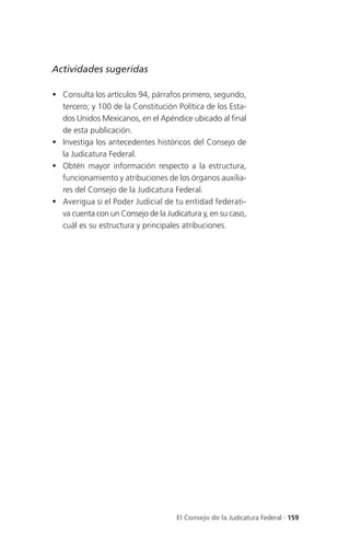 Actividades sugeridas

 Consulta los artículos 94, párrafos primero, segundo,
  tercero; y 100 de la Constitución Política de los Esta-
  dos Unidos Mexicanos, en el Apéndice ubicado al final
  de esta publicación.
 Investiga los antecedentes históricos del Consejo de
  la Judicatura Federal.
 Obtén mayor información respecto a la estructura,
  funcionamiento y atribuciones de los órganos auxilia-
  res del Consejo de la Judicatura Federal.
 Averigua si el Poder Judicial de tu entidad federati-
  va cuenta con un Consejo de la Judicatura y, en su caso,
  cuál es su estructura y principales atribuciones.




                                     El Consejo de la Judicatura Federal . 159
 