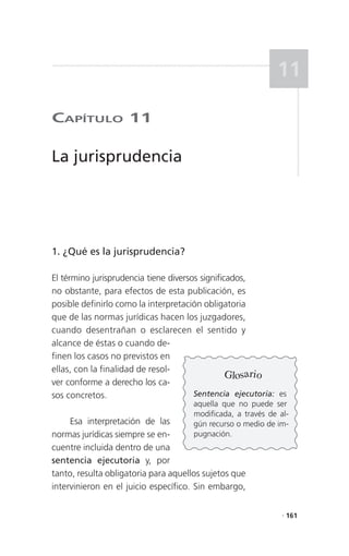 11

CaPítulo 11

La jurisprudencia




1. ¿Qué es la jurisprudencia?

El término jurisprudencia tiene diversos significados,
no obstante, para efectos de esta publicación, es
posible definirlo como la interpretación obligatoria
que de las normas jurídicas hacen los juzgadores,
cuando desentrañan o esclarecen el sentido y
alcance de éstas o cuando de-
finen los casos no previstos en
ellas, con la finalidad de resol-
                                                 Glosario
ver conforme a derecho los ca-
sos concretos.                         Sentencia ejecutoria: es
                                      aquella que no puede ser
                                      modificada, a través de al-
     Esa interpretación de las        gún recurso o medio de im-
normas jurídicas siempre se en-       pugnación.
cuentre incluida dentro de una
sentencia ejecutoria y, por
tanto, resulta obligatoria para aquellos sujetos que
intervinieron en el juicio específico. Sin embargo,

                                                               . 161
 