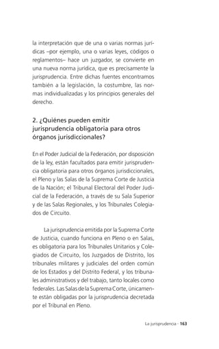 la interpretación que de una o varias normas jurí-
dicas –por ejemplo, una o varias leyes, códigos o
reglamentos– hace un juzgador, se convierte en
una nueva norma jurídica, que es precisamente la
jurisprudencia. Entre dichas fuentes encontramos
también a la legislación, la costumbre, las nor-
mas individualizadas y los principios generales del
derecho.


2. ¿Quiénes pueden emitir
jurisprudencia obligatoria para otros
órganos jurisdiccionales?

En el Poder Judicial de la Federación, por disposición
de la ley, están facultados para emitir jurispruden-
cia obligatoria para otros órganos jurisdiccionales,
el Pleno y las Salas de la Suprema Corte de Justicia
de la Nación; el Tribunal Electoral del Poder Judi-
cial de la Federación, a través de su Sala Superior
y de las Salas Regionales, y los Tribunales Colegia-
dos de Circuito.

     La jurisprudencia emitida por la Suprema Corte
de Justicia, cuando funciona en Pleno o en Salas,
es obligatoria para los Tribunales Unitarios y Cole-
giados de Circuito, los Juzgados de Distrito, los
tribunales militares y judiciales del orden común
de los Estados y del Distrito Federal, y los tribuna-
les administrativos y del trabajo, tanto locales como
federales. Las Salas de la Suprema Corte, únicamen-
te están obligadas por la jurisprudencia decretada
por el Tribunal en Pleno.


                                                 La jurisprudencia . 163
 