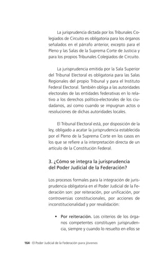 La jurisprudencia dictada por los Tribunales Co-
                 legiados de Circuito es obligatoria para los órganos
                 señalados en el párrafo anterior, excepto para el
                 Pleno y las Salas de la Suprema Corte de Justicia y
                 para los propios Tribunales Colegiados de Circuito.

                      La jurisprudencia emitida por la Sala Superior
                 del Tribunal Electoral es obligatoria para las Salas
                 Regionales del propio Tribunal y para el Instituto
                 Federal Electoral. También obliga a las autoridades
                 electorales de las entidades federativas en lo rela-
                 tivo a los derechos político-electorales de los ciu-
                 dadanos, así como cuando se impugnan actos o
                 resoluciones de dichas autoridades locales.

                       El Tribunal Electoral está, por disposición de la
                 ley, obligado a acatar la jurisprudencia establecida
                 por el Pleno de la Suprema Corte en los casos en
                 los que se refiere a la interpretación directa de un
                 artículo de la Constitución Federal.


                 3. ¿Cómo se integra la jurisprudencia
                 del Poder Judicial de la Federación?

                 Los procesos formales para la integración de juris-
                 prudencia obligatoria en el Poder Judicial de la Fe-
                 deración son: por reiteración, por unificación, por
                 controversias constitucionales, por acciones de
                 inconstitucionalidad y por revalidación:

                      Por reiteración. Los criterios de los órga-
                       nos competentes constituyen jurispruden-
                       cia, siempre y cuando lo resuelto en ellos se


164 . El Poder Judicial de la Federación para jóvenes
 