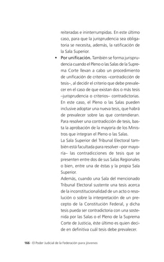 reiteradas e ininterrumpidas. En este último
                       caso, para que la jurisprudencia sea obliga-
                       toria se necesita, además, la ratificación de
                       la Sala Superior.
                      Por unificación. También se forma jurispru-
                       dencia cuando el Pleno o las Salas de la Supre-
                       ma Corte llevan a cabo un procedimiento
                       de unificación de criterios –contradicción de
                       tesis–, al decidir el criterio que debe prevale-
                       cer en el caso de que existan dos o más tesis
                       –jurisprudencia o criterios– contradictorias.
                       En este caso, el Pleno o las Salas pueden
                       inclusive adoptar una nueva tesis, que habrá
                       de prevalecer sobre las que contendieran.
                       Para resolver una contradicción de tesis, bas-
                       ta la aprobación de la mayoría de los Minis-
                       tros que integran el Pleno o las Salas.
                       La Sala Superior del Tribunal Electoral tam-
                       bién está facultada para resolver –por mayo-
                       ría– las contradicciones de tesis que se
                       presenten entre dos de sus Salas Regionales
                       o bien, entre una de éstas y la propia Sala
                       Superior.
                       Además, cuando una Sala del mencionado
                       Tribunal Electoral sustente una tesis acerca
                       de la inconstitucionalidad de un acto o reso-
                       lución o sobre la interpretación de un pre-
                       cepto de la Constitución Federal, y dicha
                       tesis pueda ser contradictoria con una soste-
                       nida por las Salas o el Pleno de la Suprema
                       Corte de Justicia, éste último es quien deci-
                       de en definitiva cuál tesis debe prevalecer.


166 . El Poder Judicial de la Federación para jóvenes
 