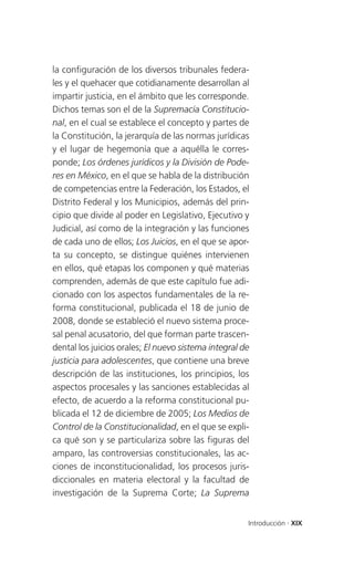 la configuración de los diversos tribunales federa-
les y el quehacer que cotidianamente desarrollan al
impartir justicia, en el ámbito que les corresponde.
Dichos temas son el de la Supremacía Constitucio-
nal, en el cual se establece el concepto y partes de
la Constitución, la jerarquía de las normas jurídicas
y el lugar de hegemonía que a aquélla le corres-
ponde; Los órdenes jurídicos y la División de Pode-
res en México, en el que se habla de la distribución
de competencias entre la Federación, los Estados, el
Distrito Federal y los Municipios, además del prin-
cipio que divide al poder en Legislativo, Ejecutivo y
Judicial, así como de la integración y las funciones
de cada uno de ellos; Los Juicios, en el que se apor-
ta su concepto, se distingue quiénes intervienen
en ellos, qué etapas los componen y qué materias
comprenden, además de que este capítulo fue adi-
cionado con los aspectos fundamentales de la re-
forma constitucional, publicada el 18 de junio de
2008, donde se estableció el nuevo sistema proce-
sal penal acusatorio, del que forman parte trascen-
dental los juicios orales; El nuevo sistema integral de
justicia para adolescentes, que contiene una breve
descripción de las instituciones, los principios, los
aspectos procesales y las sanciones establecidas al
efecto, de acuerdo a la reforma constitucional pu-
blicada el 12 de diciembre de 2005; Los Medios de
Control de la Constitucionalidad, en el que se expli-
ca qué son y se particulariza sobre las figuras del
amparo, las controversias constitucionales, las ac-
ciones de inconstitucionalidad, los procesos juris-
diccionales en materia electoral y la facultad de
investigación de la Suprema Corte; La Suprema


                                                      Introducción . XIX
 