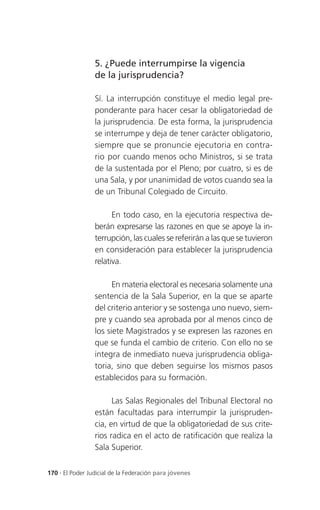 5. ¿Puede interrumpirse la vigencia
                 de la jurisprudencia?

                 Sí. La interrupción constituye el medio legal pre-
                 ponderante para hacer cesar la obligatoriedad de
                 la jurisprudencia. De esta forma, la jurisprudencia
                 se interrumpe y deja de tener carácter obligatorio,
                 siempre que se pronuncie ejecutoria en contra-
                 rio por cuando menos ocho Ministros, si se trata
                 de la sustentada por el Pleno; por cuatro, si es de
                 una Sala, y por unanimidad de votos cuando sea la
                 de un Tribunal Colegiado de Circuito.

                       En todo caso, en la ejecutoria respectiva de-
                 berán expresarse las razones en que se apoye la in-
                 terrupción, las cuales se referirán a las que se tuvieron
                 en consideración para establecer la jurisprudencia
                 relativa.

                       En materia electoral es necesaria solamente una
                 sentencia de la Sala Superior, en la que se aparte
                 del criterio anterior y se sostenga uno nuevo, siem-
                 pre y cuando sea aprobada por al menos cinco de
                 los siete Magistrados y se expresen las razones en
                 que se funda el cambio de criterio. Con ello no se
                 integra de inmediato nueva jurisprudencia obliga-
                 toria, sino que deben seguirse los mismos pasos
                 establecidos para su formación.

                       Las Salas Regionales del Tribunal Electoral no
                 están facultadas para interrumpir la jurispruden-
                 cia, en virtud de que la obligatoriedad de sus crite-
                 rios radica en el acto de ratificación que realiza la
                 Sala Superior.


170 . El Poder Judicial de la Federación para jóvenes
 