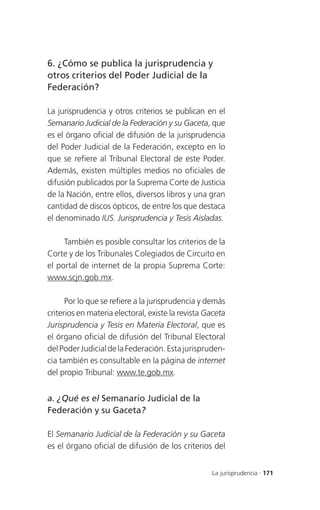 6. ¿Cómo se publica la jurisprudencia y
otros criterios del Poder Judicial de la
Federación?

La jurisprudencia y otros criterios se publican en el
Semanario Judicial de la Federación y su Gaceta, que
es el órgano oficial de difusión de la jurisprudencia
del Poder Judicial de la Federación, excepto en lo
que se refiere al Tribunal Electoral de este Poder.
Además, existen múltiples medios no oficiales de
difusión publicados por la Suprema Corte de Justicia
de la Nación, entre ellos, diversos libros y una gran
cantidad de discos ópticos, de entre los que destaca
el denominado IUS. Jurisprudencia y Tesis Aisladas.

     También es posible consultar los criterios de la
Corte y de los Tribunales Colegiados de Circuito en
el portal de internet de la propia Suprema Corte:
www.scjn.gob.mx.

      Por lo que se refiere a la jurisprudencia y demás
criterios en materia electoral, existe la revista Gaceta
Jurisprudencia y Tesis en Materia Electoral, que es
el órgano oficial de difusión del Tribunal Electoral
del Poder Judicial de la Federación. Esta jurispruden-
cia también es consultable en la página de internet
del propio Tribunal: www.te.gob.mx.


a. ¿Qué es el Semanario Judicial de la
Federación y su Gaceta?

El Semanario Judicial de la Federación y su Gaceta
es el órgano oficial de difusión de los criterios del


                                                   La jurisprudencia . 171
 