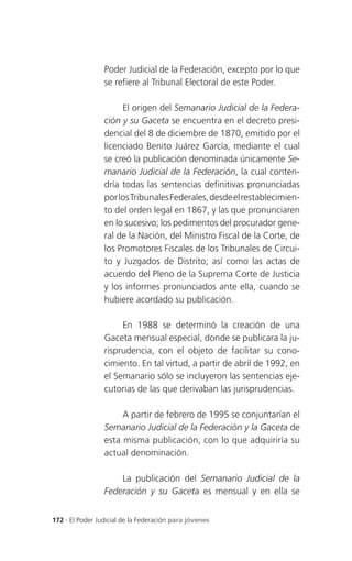Poder Judicial de la Federación, excepto por lo que
                 se refiere al Tribunal Electoral de este Poder.

                      El origen del Semanario Judicial de la Federa-
                 ción y su Gaceta se encuentra en el decreto presi-
                 dencial del 8 de diciembre de 1870, emitido por el
                 licenciado Benito Juárez García, mediante el cual
                 se creó la publicación denominada únicamente Se-
                 manario Judicial de la Federación, la cual conten-
                 dría todas las sentencias definitivas pronunciadas
                 por los Tribunales Federales, desde el restablecimien-
                 to del orden legal en 1867, y las que pronunciaren
                 en lo sucesivo; los pedimentos del procurador gene-
                 ral de la Nación, del Ministro Fiscal de la Corte, de
                 los Promotores Fiscales de los Tribunales de Circui-
                 to y Juzgados de Distrito; así como las actas de
                 acuerdo del Pleno de la Suprema Corte de Justicia
                 y los informes pronunciados ante ella, cuando se
                 hubiere acordado su publicación.

                      En 1988 se determinó la creación de una
                 Gaceta mensual especial, donde se publicara la ju-
                 risprudencia, con el objeto de facilitar su cono-
                 cimiento. En tal virtud, a partir de abril de 1992, en
                 el Semanario sólo se incluyeron las sentencias eje-
                 cutorias de las que derivaban las jurisprudencias.

                      A partir de febrero de 1995 se conjuntarían el
                 Semanario Judicial de la Federación y la Gaceta de
                 esta misma publicación, con lo que adquiriría su
                 actual denominación.

                     La publicación del Semanario Judicial de la
                 Federación y su Gaceta es mensual y en ella se


172 . El Poder Judicial de la Federación para jóvenes
 