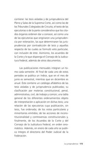 contiene: las tesis aisladas y de jurisprudencia del
Pleno y Salas de la Suprema Corte, así como las de
los Tribunales Colegiados de Circuito, el texto de las
ejecutorias o de la parte considerativa que los cita-
dos órganos ordenen dar a conocer, así como una
de las ejecutorias que originaron una jurispruden-
cia por reiteración, las que determinaron las juris-
prudencias por contradicción de tesis y aquellas
respecto de las cuales se formuló voto particular,
con inclusión de éste. Asimismo, los acuerdos de
la Corte y lo que disponga el Consejo de la Judica-
tura Federal, además de otros documentos.

      Las publicaciones mensuales integran un to-
mo cada semestre. Al final de cada uno de estos
periodos se publica un índice, que en el mes de
junio es semestral, mientras que en diciembre es
anual. Éste contiene un catálogo alfabético de las
tesis aisladas y de jurisprudencia publicadas; su
clasificación por materias constitucional, penal,
administrativa, civil, de trabajo y común; una tabla
general de los diferentes ordenamientos objeto
de interpretación o aplicación en dichas tesis; una
relación de las ejecutorias cuya publicación, sin
tesis, fue ordenada; de los votos particulares y
minoritarios emitidos; de las acciones de incons-
titucionalidad y controversias constitucionales y,
finalmente, de los Acuerdos de la Corte y del
Consejo de la Judicatura Federal, en orden ono-
mástico. Además, en enero de cada año se publi-
ca íntegro el directorio del Poder Judicial de la
Federación.


                                                 La jurisprudencia . 173
 