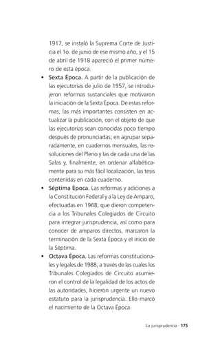 1917, se instaló la Suprema Corte de Justi-
  cia el 1o. de junio de ese mismo año, y el 15
  de abril de 1918 apareció el primer núme-
  ro de esta época.
 Sexta Época. A partir de la publicación de
  las ejecutorias de julio de 1957, se introdu-
  jeron reformas sustanciales que motivaron
  la iniciación de la Sexta Época. De estas refor-
  mas, las más importantes consisten en ac-
  tualizar la publicación, con el objeto de que
  las ejecutorias sean conocidas poco tiempo
  después de pronunciadas; en agrupar sepa-
  radamente, en cuadernos mensuales, las re-
  soluciones del Pleno y las de cada una de las
  Salas y, finalmente, en ordenar alfabética-
  mente para su más fácil localización, las tesis
  contenidas en cada cuaderno.
 Séptima Época. Las reformas y adiciones a
  la Constitución Federal y a la Ley de Amparo,
  efectuadas en 1968, que dieron competen-
  cia a los Tribunales Colegiados de Circuito
  para integrar jurisprudencia, así como para
  conocer de amparos directos, marcaron la
  terminación de la Sexta Época y el inicio de
  la Séptima.
 Octava Época. Las reformas constituciona-
  les y legales de 1988, a través de las cuales los
  Tribunales Colegiados de Circuito asumie-
  ron el control de la legalidad de los actos de
  las autoridades, hicieron urgente un nuevo
  estatuto para la jurisprudencia. Ello marcó
  el nacimiento de la Octava Época.


                                              La jurisprudencia . 175
 